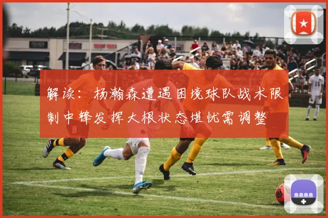 解读：杨瀚森遭遇困境球队战术限制中锋发挥大根状态堪忧需调整