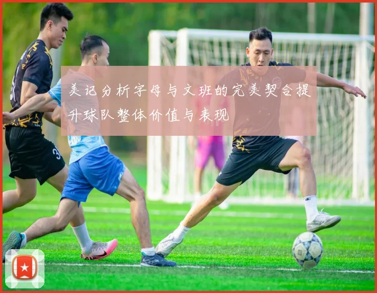 美记分析字母与文班的完美契合提升球队整体价值与表现