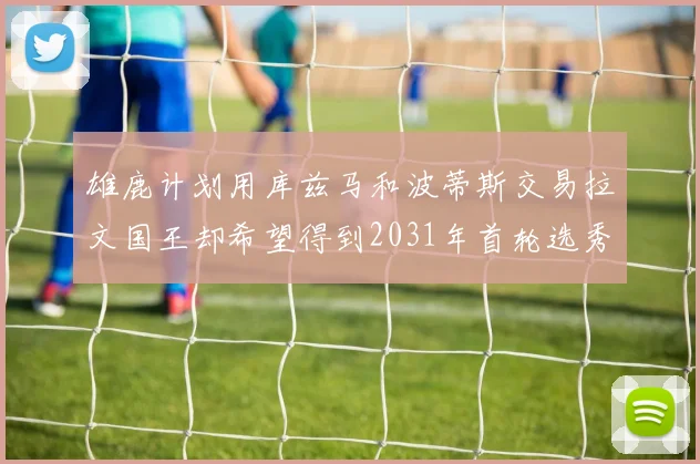 雄鹿计划用库兹马和波蒂斯交易拉文国王却希望得到2031年首轮选秀权