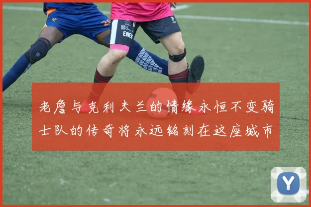 老詹与克利夫兰的情缘永恒不变骑士队的传奇将永远铭刻在这座城市
