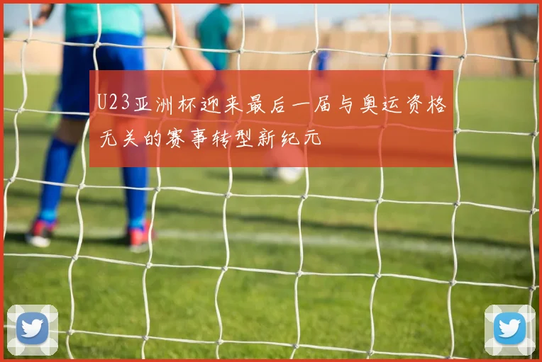 U23亚洲杯迎来最后一届与奥运资格无关的赛事转型新纪元