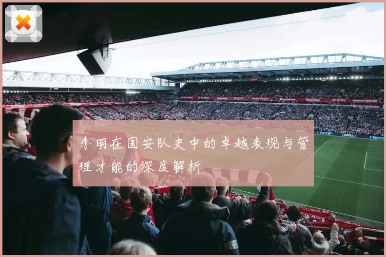 李明在国安队史中的卓越表现与管理才能的深度解析