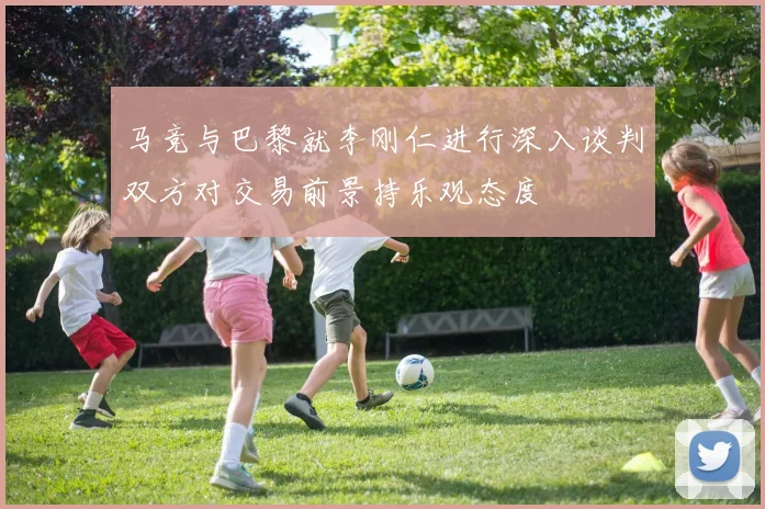 马竞与巴黎就李刚仁进行深入谈判双方对交易前景持乐观态度