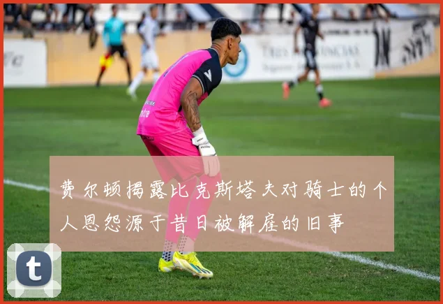 费尔顿揭露比克斯塔夫对骑士的个人恩怨源于昔日被解雇的旧事