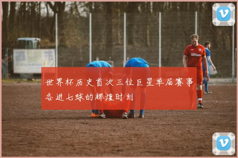 世界杯历史首次三位巨星单届赛事各进七球的辉煌时刻