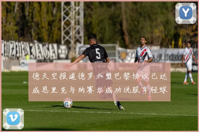 德天空报道德罗加盟巴黎协议已达成恩里克与纳赛尔成功说服年轻球员