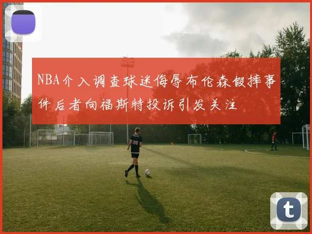 NBA介入调查球迷侮辱布伦森假摔事件后者向福斯特投诉引发关注