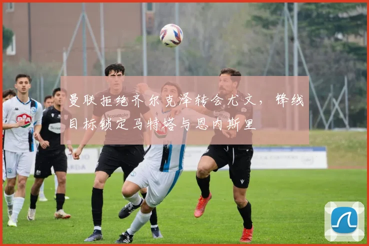 曼联拒绝齐尔克泽转会尤文，锋线目标锁定马特塔与恩内斯里