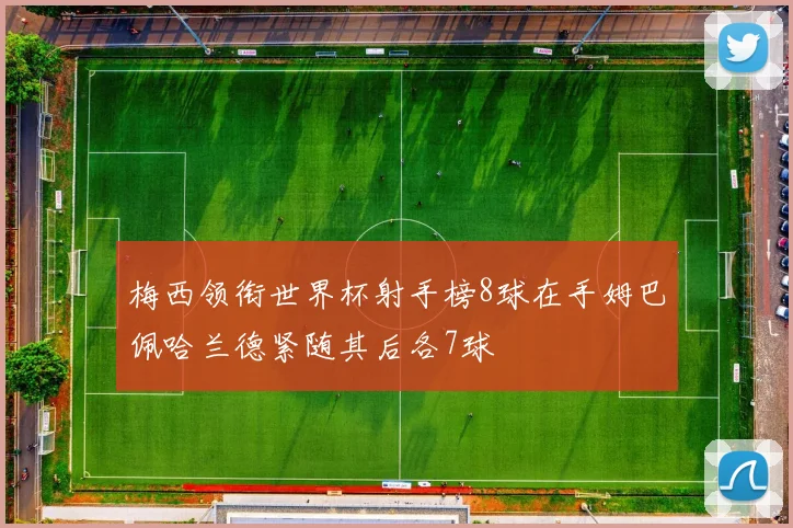 梅西领衔世界杯射手榜8球在手姆巴佩哈兰德紧随其后各7球