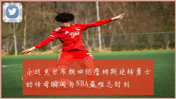小迈克尔布朗回忆詹姆斯逆转勇士的传奇瞬间与NBA最难忘时刻