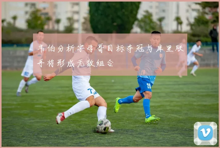 韦伯分析字母哥目标夺冠与库里联手将形成无敌组合