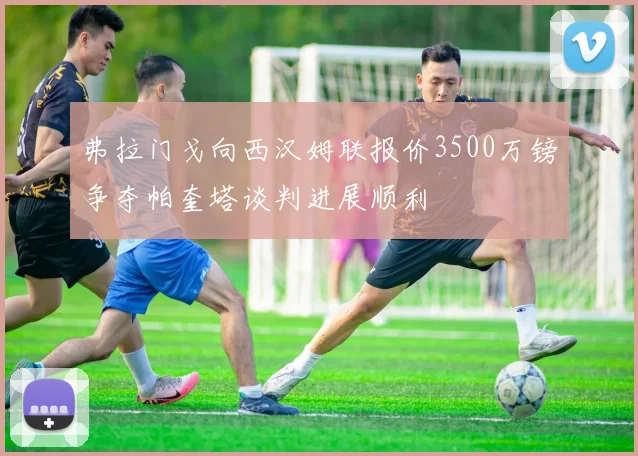 弗拉门戈向西汉姆联报价3500万镑争夺帕奎塔谈判进展顺利
