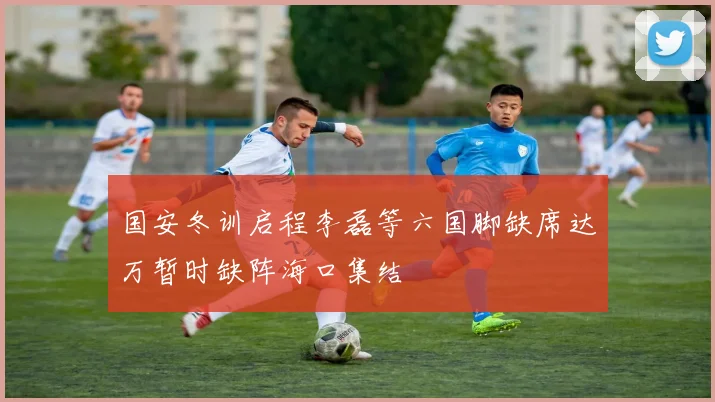 国安冬训启程李磊等六国脚缺席达万暂时缺阵海口集结