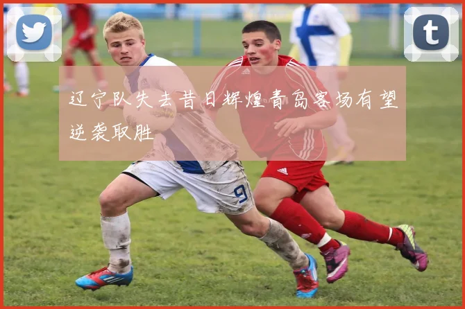 辽宁队失去昔日辉煌青岛客场有望逆袭取胜