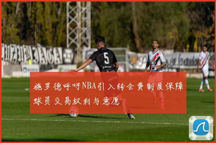 施罗德呼吁NBA引入转会费制度保障球员交易权利与意愿