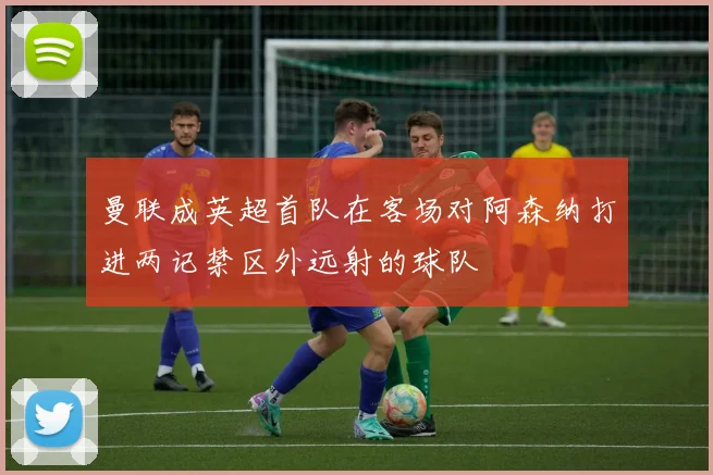 曼联成英超首队在客场对阿森纳打进两记禁区外远射的球队