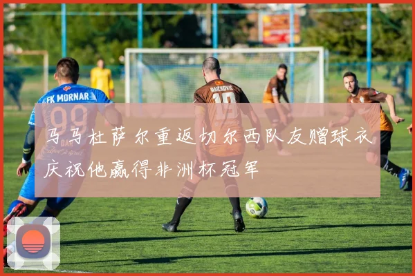 马马杜萨尔重返切尔西队友赠球衣庆祝他赢得非洲杯冠军