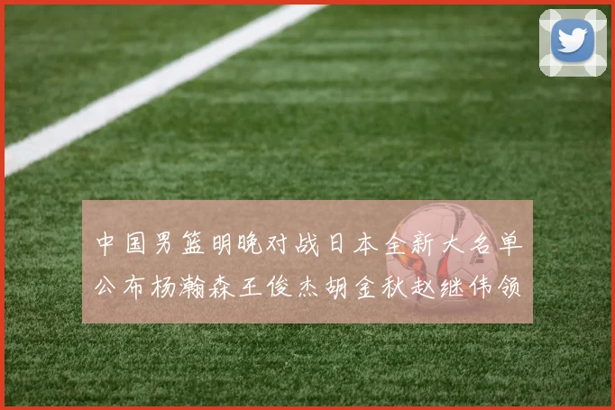 中国男篮明晚对战日本全新大名单公布杨瀚森王俊杰胡金秋赵继伟领衔出战
