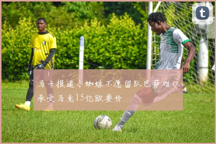 马卡报道小蜘蛛不愿留队巴萨难以承受马竞15亿欧要价