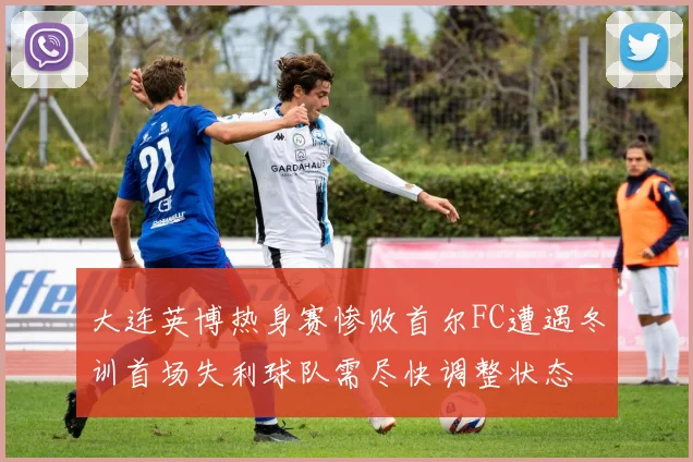 大连英博热身赛惨败首尔FC遭遇冬训首场失利球队需尽快调整状态